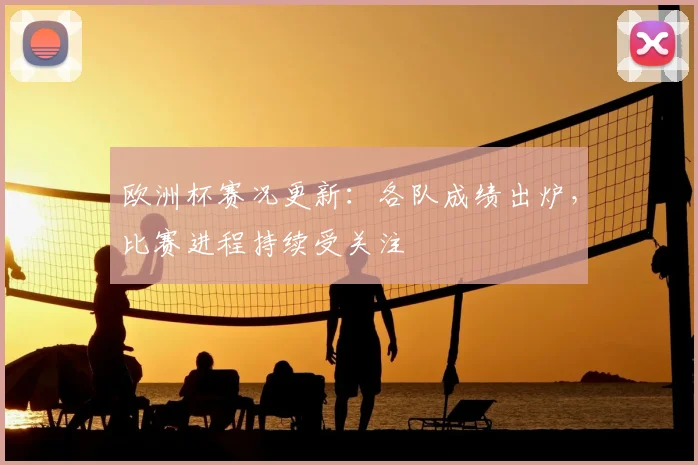 欧洲杯赛况更新：各队成绩出炉，比赛进程持续受关注