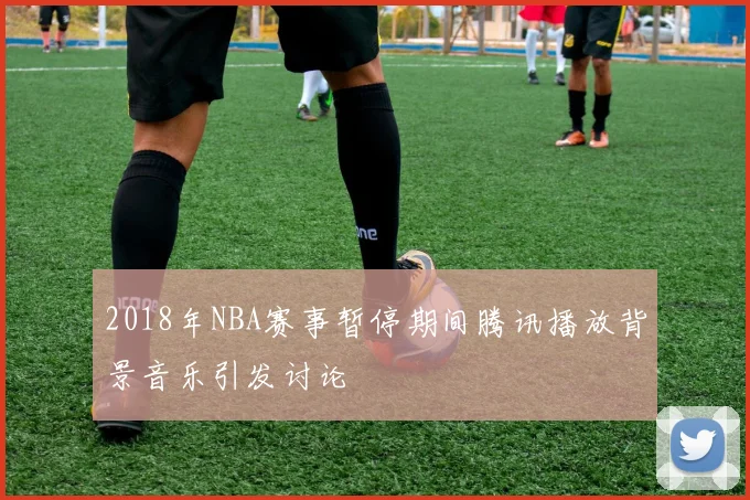 2018年NBA赛事暂停期间腾讯播放背景音乐引发讨论