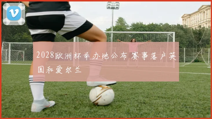 2028欧洲杯举办地公布 赛事落户英国和爱尔兰