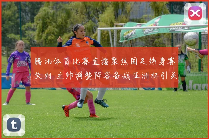 腾讯体育比赛直播聚焦国足热身赛失利 主帅调整阵容备战亚洲杯引关注