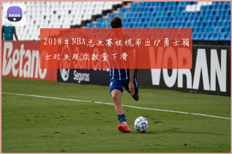 2018年NBA总决赛收视率出炉勇士骑士对决观众数量下滑