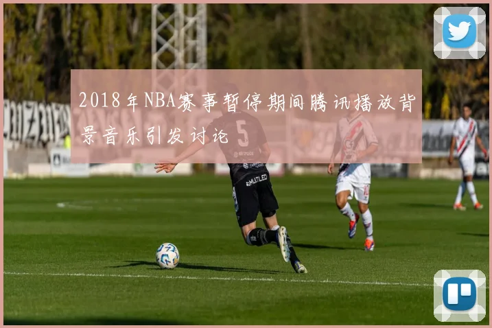 2018年NBA赛事暂停期间腾讯播放背景音乐引发讨论