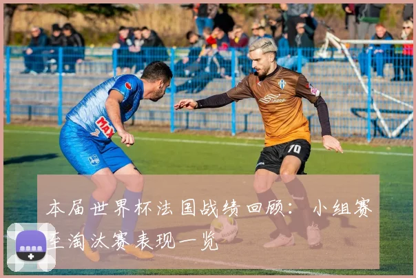 本届世界杯法国战绩回顾：小组赛至淘汰赛表现一览