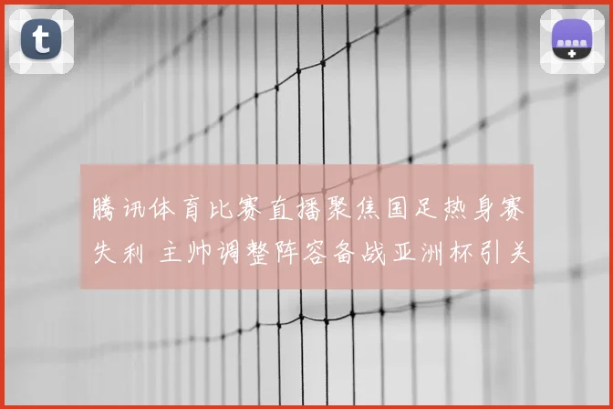腾讯体育比赛直播聚焦国足热身赛失利 主帅调整阵容备战亚洲杯引关注