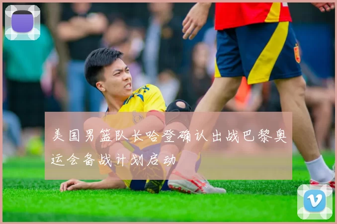 美国男篮队长哈登确认出战巴黎奥运会备战计划启动