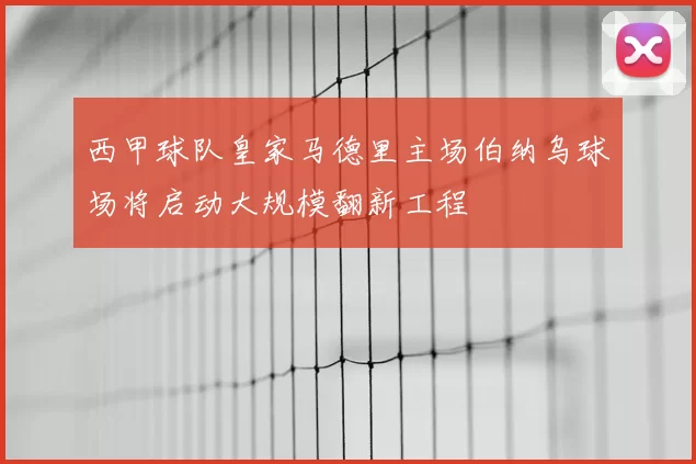 西甲球队皇家马德里主场伯纳乌球场将启动大规模翻新工程