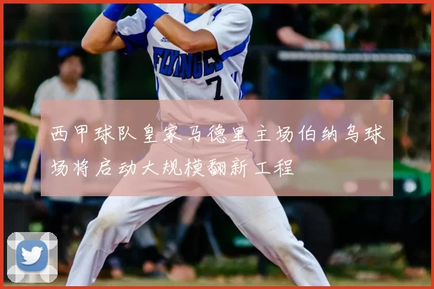 西甲球队皇家马德里主场伯纳乌球场将启动大规模翻新工程