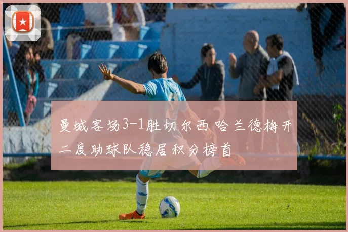 曼城客场3-1胜切尔西 哈兰德梅开二度助球队稳居积分榜首