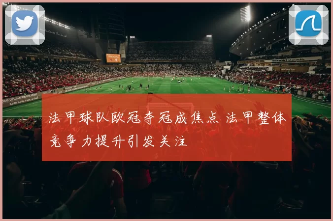 法甲球队欧冠夺冠成焦点 法甲整体竞争力提升引发关注