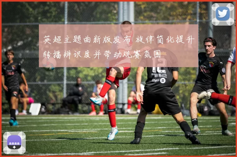 英超主题曲新版发布 旋律简化提升转播辨识度并带动观赛氛围