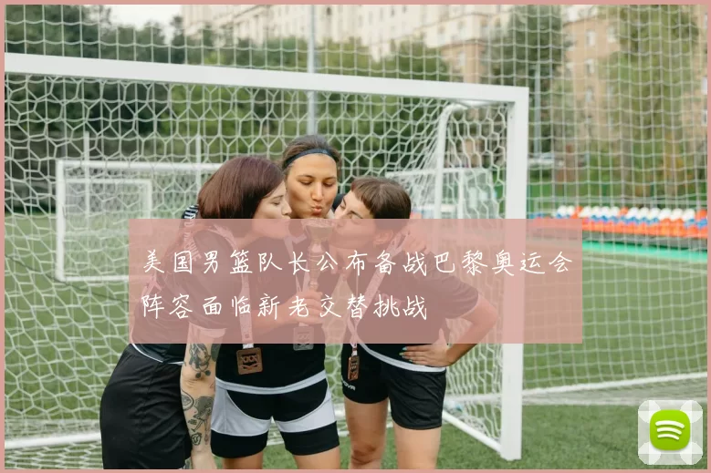 美国男篮队长公布备战巴黎奥运会阵容面临新老交替挑战